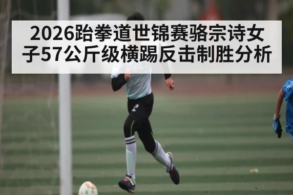 2026跆拳道世锦赛骆宗诗女子57公斤级横踢反击制胜分析 | c7c7 app