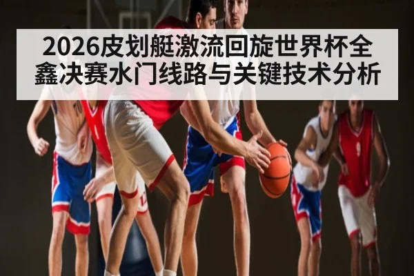 2026皮划艇激流回旋世界杯全鑫决赛水门线路与关键技术分析 | c7c7 app
